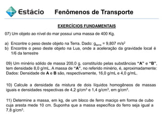 Fenômenos de Transporte
EXERCÍCIOS FUNDAMENTAIS
07) Um objeto ao nível do mar possui uma massa de 400 Kg.
a) Encontre o peso deste objeto na Terra. Dado: gterra = 9,807 m/s2
b) Encontre o peso deste objeto na Lua, onde a aceleração da gravidade local é
1/6 da terrestre
09) Um minério sólido de massa 200,0 g, constituído pelas substâncias “A” e “B”,
tem densidade 8,0 g/mL. A massa de “A”, no referido minério, é, aproximadamente:
Dados: Densidade de A e B são, respectivamente, 16,0 g/mL e 4,0 g/mL.
10) Calcule a densidade da mistura de dois líquidos homogêneos de massas
iguais e densidades respectivas de 4,2 g/cm3 e 1,4 g/cm3, em g/cm3.
11) Determine a massa, em kg, de um bloco de ferro maciço em forma de cubo
cuja aresta mede 10 cm. Suponha que a massa específica do ferro seja igual a
7,8 g/cm3.
 