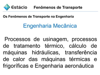 Fenômenos de Transporte
Engenharia Mecânica
Processos de usinagem, processos
de tratamento térmico, cálculo de
máquinas hidráulicas, transferência
de calor das máquinas térmicas e
frigoríficas e Engenharia aeronáutica
Os Fenômenos de Transporte na Engenharia
 