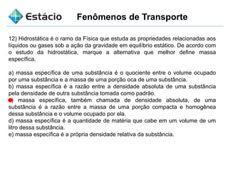 Fenômenos de Transporte
12) Hidrostática é o ramo da Física que estuda as propriedades relacionadas aos
líquidos ou gases sob a ação da gravidade em equilíbrio estático. De acordo com
o estudo da hidrostática, marque a alternativa que melhor define massa
específica.
a) massa específica de uma substância é o quociente entre o volume ocupado
por uma substância e a massa de uma porção oca de uma substância.
b) massa específica é a razão entre a densidade absoluta de uma substância
pela densidade de outra substância tomada como padrão.
c) massa específica, também chamada de densidade absoluta, de uma
substância é a razão entre a massa de uma porção compacta e homogênea
dessa substância e o volume ocupado por ela.
d) massa específica é a quantidade de matéria que cabe em um volume de um
litro dessa substância.
e) massa específica é a própria densidade relativa da substância.
 