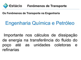 Fenômenos de Transporte
Os Fenômenos de Transporte na Engenharia
Engenharia Química e Petróleo
Importante nos cálculos de dissipação
de energia na transferência do fluido do
poço até as unidades coletoras e
refinarias
 