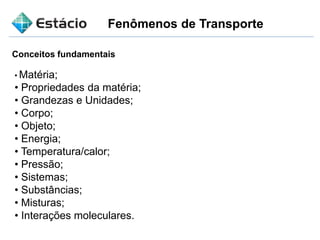 Fenômenos de Transporte
Conceitos fundamentais
• Matéria;
• Propriedades da matéria;
• Grandezas e Unidades;
• Corpo;
• Objeto;
• Energia;
• Temperatura/calor;
• Pressão;
• Sistemas;
• Substâncias;
• Misturas;
• Interações moleculares.
 