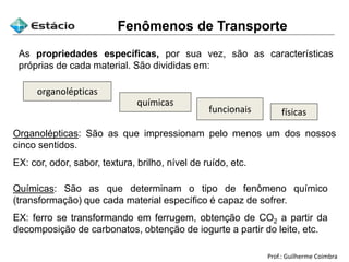 Prof.: Guilherme Coimbra
As propriedades específicas, por sua vez, são as características
próprias de cada material. São divididas em:
organolépticas
químicas
funcionais físicas
Organolépticas: São as que impressionam pelo menos um dos nossos
cinco sentidos.
EX: cor, odor, sabor, textura, brilho, nível de ruído, etc.
Químicas: São as que determinam o tipo de fenômeno químico
(transformação) que cada material específico é capaz de sofrer.
EX: ferro se transformando em ferrugem, obtenção de CO2 a partir da
decomposição de carbonatos, obtenção de iogurte a partir do leite, etc.
Fenômenos de Transporte
 