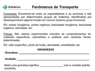 Funcionais: Encontram-se entre as organolépticas e as químicas e são
apresentadas por determinados grupos de materiais, identificados por
desempenharem alguma função em comum (mesmo grupo funcional).
EX: acidez inorgânica, acidez orgânica, basicidade inorgânica, basicidade
orgânica, salinidade, etc.
Físicas: São valores experimentais oriundos de comportamentos de
materiais específicos, submetidos a análises com variáveis físicas
determinadas.
EX: calor específico, ponto de fusão, densidade, solubilidade, etc.
Fenômenos de Transporte
GRANDEZAS
-Grandeza: ________________________________________________
-Unidade: _________________________________________________
Medir uma grandeza significa ________________ com a unidade padrão
escolhida.
 