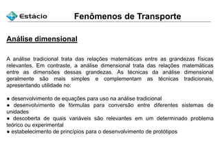 Fenômenos de Transporte
Análise dimensional
A análise tradicional trata das relações matemáticas entre as grandezas físicas
relevantes. Em contraste, a análise dimensional trata das relações matemáticas
entre as dimensões dessas grandezas. As técnicas da análise dimensional
geralmente são mais simples e complementam as técnicas tradicionais,
apresentando utilidade no:
● desenvolvimento de equações para uso na análise tradicional
● desenvolvimento de fórmulas para conversão entre diferentes sistemas de
unidades
● descoberta de quais variáveis são relevantes em um determinado problema
teórico ou experimental
● estabelecimento de princípios para o desenvolvimento de protótipos
 