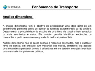 Fenômenos de Transporte
Análise dimensional
A análise dimensional tem o objetivo de proporcionar uma ideia geral de um
determinado problema antes de aplicar as técnicas experimentais ou de análise.
Dessa forma, a probabilidade de escolha de uma linha de trabalho bem sucedida
ou mais econômica é maior. Ela também permite identificar tendências ou
constantes a partir de um volume grande de dados experimentais.
Análise dimensional não se aplica apenas à mecânica dos fluidos, mas a qualquer
ramo da ciência, em princípio. Em mecânica dos fluidos, entretanto, ela adquire
uma importância particular devido à dificuldade em se obterem soluções analíticas
para a maioria dos problemas práticos.
 
