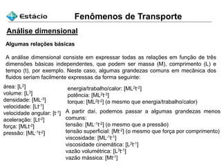 Fenômenos de Transporte
Análise dimensional
Algumas relações básicas
A análise dimensional consiste em expressar todas as relações em função de três
dimensões básicas independentes, que podem ser massa (M), comprimento (L) e
tempo (t), por exemplo. Neste caso, algumas grandezas comuns em mecânica dos
fluidos seriam facilmente expressas da forma seguinte:
área: [L2]
volume: [L3]
densidade: [ML-3]
velocidade: [Lt-1]
velocidade angular: [t-1]
aceleração: [Lt-2]
força: [MLt-2]
pressão: [ML-1t-2]
energia/trabalho/calor: [ML2t-2]
potência: [ML2t-3]
torque: [ML2t-2] (o mesmo que energia/trabalho/calor)
A partir daí, podemos passar a algumas grandezas menos
comuns:
tensão: [ML-1t-2] (o mesmo que a pressão)
tensão superficial: [Mt-2] (o mesmo que força por comprimento)
viscosidade: [ML-1t-1]
viscosidade cinemática: [L2t-1]
vazão volumétrica: [L3t-1]
vazão mássica: [Mt-1]
 