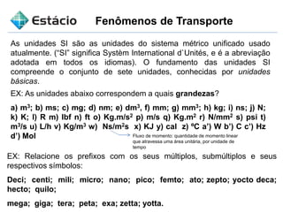 Fenômenos de Transporte
As unidades SI são as unidades do sistema métrico unificado usado
atualmente. (“SI” significa Systèm International d`Unités, e é a abreviação
adotada em todos os idiomas). O fundamento das unidades SI
compreende o conjunto de sete unidades, conhecidas por unidades
básicas.
EX: As unidades abaixo correspondem a quais grandezas?
a) m3; b) ms; c) mg; d) nm; e) dm3, f) mm; g) mm3; h) kg; i) ns; j) N;
k) K; l) R m) Ibf n) ft o) Kg.m/s2 p) m/s q) Kg.m2 r) N/mm2 s) psi t)
m3/s u) L/h v) Kg/m3 w) Ns/m2s x) KJ y) cal z) ºC a’) W b’) C c’) Hz
d’) Mol
EX: Relacione os prefixos com os seus múltiplos, submúltiplos e seus
respectivos símbolos:
Deci; centi; mili; micro; nano; pico; femto; ato; zepto; yocto deca;
hecto; quilo;
mega; giga; tera; peta; exa; zetta; yotta.
Fluxo de momento: quantidade de momento linear
que atravessa uma área unitária, por unidade de
tempo
 
