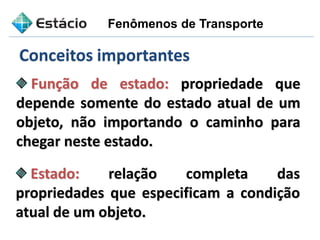 Função de estado: propriedade que
depende somente do estado atual de um
objeto, não importando o caminho para
chegar neste estado.
Estado: relação completa das
propriedades que especificam a condição
atual de um objeto.
Conceitos importantes
Fenômenos de Transporte
 