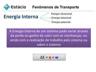 Fenômenos de Transporte
Energia Interna
A Energia Interna de um sistema pode variar através
da perda ou ganho de calor com as vizinhanças, ou
ainda com a realização de trabalho pelo sistema ou
sobre o sistema
∆E = q + w
Energia vibracional;
Energia rotacional;
Energia potencial.
 