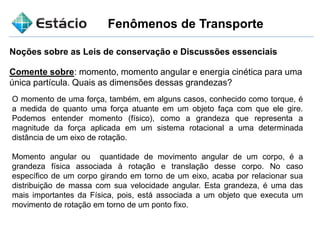 Fenômenos de Transporte
Noções sobre as Leis de conservação e Discussões essenciais
Comente sobre: momento, momento angular e energia cinética para uma
única partícula. Quais as dimensões dessas grandezas?
O momento de uma força, também, em alguns casos, conhecido como torque, é
a medida de quanto uma força atuante em um objeto faça com que ele gire.
Podemos entender momento (físico), como a grandeza que representa a
magnitude da força aplicada em um sistema rotacional a uma determinada
distância de um eixo de rotação.
Momento angular ou quantidade de movimento angular de um corpo, é a
grandeza física associada à rotação e translação desse corpo. No caso
específico de um corpo girando em torno de um eixo, acaba por relacionar sua
distribuição de massa com sua velocidade angular. Esta grandeza, é uma das
mais importantes da Física, pois, está associada a um objeto que executa um
movimento de rotação em torno de um ponto fixo.
 