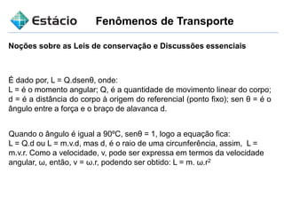 Fenômenos de Transporte
Noções sobre as Leis de conservação e Discussões essenciais
É dado por, L = Q.dsenθ, onde:
L = é o momento angular; Q, é a quantidade de movimento linear do corpo;
d = é a distância do corpo à origem do referencial (ponto fixo); sen θ = é o
ângulo entre a força e o braço de alavanca d.
Quando o ângulo é igual a 90ºC, senθ = 1, logo a equação fica:
L = Q.d ou L = m.v.d, mas d, é o raio de uma circunferência, assim, L =
m.v.r. Como a velocidade, v, pode ser expressa em termos da velocidade
angular, ω, então, v = ω.r, podendo ser obtido: L = m. ω.r2
 