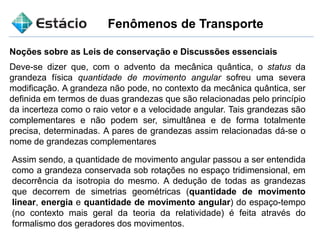 Fenômenos de Transporte
Noções sobre as Leis de conservação e Discussões essenciais
Assim sendo, a quantidade de movimento angular passou a ser entendida
como a grandeza conservada sob rotações no espaço tridimensional, em
decorrência da isotropia do mesmo. A dedução de todas as grandezas
que decorrem de simetrias geométricas (quantidade de movimento
linear, energia e quantidade de movimento angular) do espaço-tempo
(no contexto mais geral da teoria da relatividade) é feita através do
formalismo dos geradores dos movimentos.
Deve-se dizer que, com o advento da mecânica quântica, o status da
grandeza física quantidade de movimento angular sofreu uma severa
modificação. A grandeza não pode, no contexto da mecânica quântica, ser
definida em termos de duas grandezas que são relacionadas pelo princípio
da incerteza como o raio vetor e a velocidade angular. Tais grandezas são
complementares e não podem ser, simultânea e de forma totalmente
precisa, determinadas. A pares de grandezas assim relacionadas dá-se o
nome de grandezas complementares
 