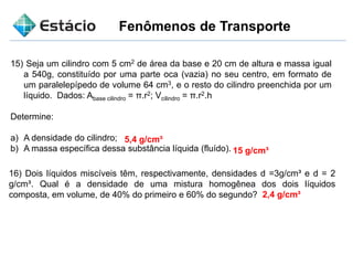 Fenômenos de Transporte
15) Seja um cilindro com 5 cm2 de área da base e 20 cm de altura e massa igual
a 540g, constituído por uma parte oca (vazia) no seu centro, em formato de
um paralelepípedo de volume 64 cm3, e o resto do cilindro preenchida por um
líquido. Dados: Abase cilindro = π.r2; Vcilindro = π.r2.h
Determine:
a) A densidade do cilindro;
b) A massa específica dessa substância líquida (fluído).
5,4 g/cm³
15 g/cm³
16) Dois líquidos miscíveis têm, respectivamente, densidades d =3g/cm³ e d = 2
g/cm³. Qual é a densidade de uma mistura homogênea dos dois líquidos
composta, em volume, de 40% do primeiro e 60% do segundo? 2,4 g/cm³
 