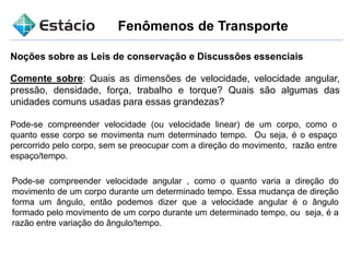 Fenômenos de Transporte
Noções sobre as Leis de conservação e Discussões essenciais
Comente sobre: Quais as dimensões de velocidade, velocidade angular,
pressão, densidade, força, trabalho e torque? Quais são algumas das
unidades comuns usadas para essas grandezas?
Pode-se compreender velocidade (ou velocidade linear) de um corpo, como o
quanto esse corpo se movimenta num determinado tempo. Ou seja, é o espaço
percorrido pelo corpo, sem se preocupar com a direção do movimento, razão entre
espaço/tempo.
Pode-se compreender velocidade angular , como o quanto varia a direção do
movimento de um corpo durante um determinado tempo. Essa mudança de direção
forma um ângulo, então podemos dizer que a velocidade angular é o ângulo
formado pelo movimento de um corpo durante um determinado tempo, ou seja, é a
razão entre variação do ângulo/tempo.
 