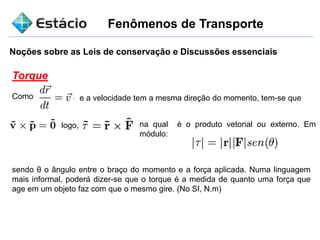 Fenômenos de Transporte
Noções sobre as Leis de conservação e Discussões essenciais
Torque
Como e a velocidade tem a mesma direção do momento, tem-se que
logo, na qual é o produto vetorial ou externo. Em
módulo:
sendo θ o ângulo entre o braço do momento e a força aplicada. Numa linguagem
mais informal, poderá dizer-se que o torque é a medida de quanto uma força que
age em um objeto faz com que o mesmo gire. (No SI, N.m)
 