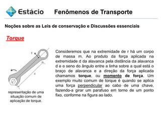 Fenômenos de Transporte
Noções sobre as Leis de conservação e Discussões essenciais
Torque
Consideremos que na extremidade de r há um corpo
de massa m. Ao produto da força aplicada na
extremidade d da alavanca pela distância da alavanca
d e o seno do ângulo entre a linha sobre a qual está o
braço de alavanca e a direção da força aplicada
chamamos torque, ou momento de força. Um
exemplo muito comum de torque é quando se aplica
uma força perpendicular ao cabo de uma chave,
fazendo-a girar um parafuso em torno de um ponto
fixo, conforme na figura ao lado.
representação de uma
situação comum de
aplicação de torque.
 