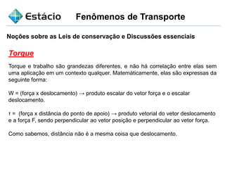 Fenômenos de Transporte
Noções sobre as Leis de conservação e Discussões essenciais
Torque
Torque e trabalho são grandezas diferentes, e não há correlação entre elas sem
uma aplicação em um contexto qualquer. Matemáticamente, elas são expressas da
seguinte forma:
W = (força x deslocamento) → produto escalar do vetor força e o escalar
deslocamento.
τ = (força x distância do ponto de apoio) → produto vetorial do vetor deslocamento
e a força F, sendo perpendicular ao vetor posição e perpendicular ao vetor força.
Como sabemos, distância não é a mesma coisa que deslocamento.
 