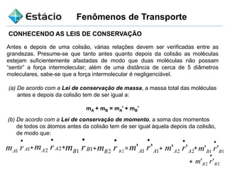 Fenômenos de Transporte
CONHECENDO AS LEIS DE CONSERVAÇÃO
Antes e depois de uma colisão, várias relações devem ser verificadas entre as
grandezas. Presume-se que tanto antes quanto depois da colisão as moléculas
estejam suficientemente afastadas de modo que duas moléculas não possam
“sentir” a força intermolecular; além de uma distância de cerca de 5 diâmetros
moleculares, sabe-se que a força intermolecular é negligenciável.
(a) De acordo com a Lei de conservação de massa, a massa total das moléculas
antes e depois da colisão tem de ser igual a:
mA + mB = mA’ + mB’
(b) De acordo com a Lei de conservação de momento, a soma dos momentos
de todos os átomos antes da colisão tem de ser igual àquela depois da colisão,
de modo que:
11 AA rm

+ 22 AA rm

11 BB rm

22 BrmB

11 '' AA rm

22 '' AA rm

11 '' BB rm

22 '' BB rm

+ + = + +
+
 