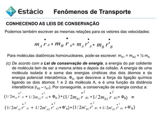 Fenômenos de Transporte
CONHECENDO AS LEIS DE CONSERVAÇÃO
Podemos também escrever as mesmas relações para os vetores das velocidades:
AA rm

BrmB
 
AA rm '

BB rm '+ +=
Para moléculas diatômicas homonucleares, pode-se escrever: mA1 = mA2 = ½ mA
(c) De acordo com a Lei de conservação de energia, a energia do par colidente
de molécula tem de ser a mesma antes e depois da colisão. A energia de uma
molécula isolada é a soma das energias cinéticas dos dois átomos e da
energia potencial interatômica, ФA, que descreve a força da ligação química
ligando os dois átomos 1 e 2 da molécula A, e é uma função da distância
interatômica |rA2 – rA1|. Por conseguinte, a conservação de energia conduz a:
1
2
12/1 AA rm

2
2
22/1 AA rm

ФA+ +( (+( 1
2
12/1 BB rm

+ 2
2
22/1 BB rm

ФB+ =
( 1
2
1 ''2/1 AA rm

+ 2
2
2 ''2/1 AA rm

Ф’A+ + + +( 1
2
1 ''2/1 BB rm

2
2
2 ''2/1 BB rm

Ф’B
 