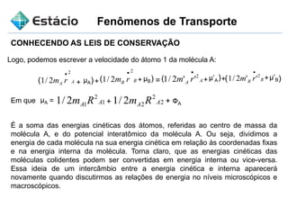 Fenômenos de Transporte
CONHECENDO AS LEIS DE CONSERVAÇÃO
Logo, podemos escrever a velocidade do átomo 1 da molécula A:
AA rm
2
2/1

+ µA + + + ++( ) ( ) ( ) )(µB
µ’A µ’BBB rm
2
2/1

= AA rm 2
''2/1

BB rm 2
''2/1

Em que =µA 1
2
12/1 AA Rm 2
2
22/1 AA Rm ФA+ +
É a soma das energias cinéticas dos átomos, referidas ao centro de massa da
molécula A, e do potencial interatômico da molécula A. Ou seja, dividimos a
energia de cada molécula na sua energia cinética em relação às coordenadas fixas
e na energia interna da molécula. Torna claro, que as energias cinéticas das
moléculas colidentes podem ser convertidas em energia interna ou vice-versa.
Essa ideia de um intercâmbio entre a energia cinética e interna aparecerá
novamente quando discutirmos as relações de energia no níveis microscópicos e
macroscópicos.
 