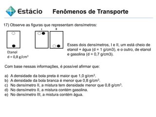 Fenômenos de Transporte
Com base nessas informações, é possível afirmar que:
a) A densidade da bola preta é maior que 1,0 g/cm3.
b) A densidade da bola branca é menor que 0,8 g/cm3.
c) No densímetro II, a mistura tem densidade menor que 0,8 g/cm3.
d) No densímetro II, a mistura contém gasolina.
e) No densímetro III, a mistura contém água.
17) Observe as figuras que representam densímetros:
Etanol
d = 0,8 g/cm3
Esses dois densímetros, I e II, um está cheio de
etanol + água (d = 1 g/cm3), e o outro, de etanol
e gasolina (d = 0,7 g/cm3).
 