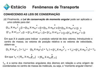 Fenômenos de Transporte
CONHECENDO AS LEIS DE CONSERVAÇÃO
(d) Finalmente, a Lei de conservação de momento angular pode ser aplicada a
uma colisão para dar:
([rA1 X mA1 1Ar

]) +([rA2 X mA2 2Ar

])+ +
+ + +
([rB1 X mB1
])
1Br

]) ([rB2 X mB2 2Br

]) =
([r’A1 X m’A1 1'Ar

]) ([r’A2 X m’A2 2'Ar

]) ([r’B1 X m’B1 1'Br

]) ([r’B2 X m’B2 2'Br

Em que X é usado para indicar o produto vetorial de dois vetores. Introduzindo o
centro de massa, os vetores de posição relativa e os vetores de velocidade,
obtem-se:
([rA X mA Ar

'] + 1A) + ([rB X mB Br

'Ar

Br

] + 1B ) = ([r’A X mA + 1’A) +([r’B X mB
] + 1’B
Em que 1A = [ RA1 X mA1 1AR

] + [RA2 X mA2 2AR

]
1A, é a soma dos momentos angulares dos átomos em relação a uma origem de
coordenadas no centro de massa da molécula, ou seja, o “momento angular interno”.
 