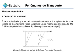 Fenômenos de Transporte
Mecânica dos fluidos
2.Definição de um fluido
É uma substância que se deforma continuamente sob a aplicação de uma
tensão de cisalhamento (força tangencial), não importa sua intensidade. Os
fluidos compreendem as fases líquidas e gasosa (ou de vapor).
 