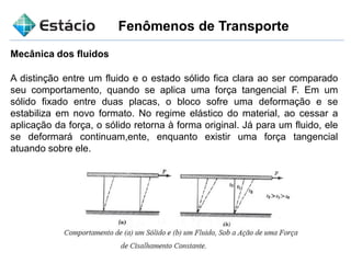 Fenômenos de Transporte
Mecânica dos fluidos
A distinção entre um fluido e o estado sólido fica clara ao ser comparado
seu comportamento, quando se aplica uma força tangencial F. Em um
sólido fixado entre duas placas, o bloco sofre uma deformação e se
estabiliza em novo formato. No regime elástico do material, ao cessar a
aplicação da força, o sólido retorna à forma original. Já para um fluido, ele
se deformará continuam,ente, enquanto existir uma força tangencial
atuando sobre ele.
 
