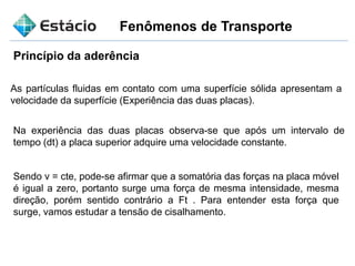 Fenômenos de Transporte
Princípio da aderência
As partículas fluidas em contato com uma superfície sólida apresentam a
velocidade da superfície (Experiência das duas placas).
Na experiência das duas placas observa-se que após um intervalo de
tempo (dt) a placa superior adquire uma velocidade constante.
Sendo v = cte, pode-se afirmar que a somatória das forças na placa móvel
é igual a zero, portanto surge uma força de mesma intensidade, mesma
direção, porém sentido contrário a Ft . Para entender esta força que
surge, vamos estudar a tensão de cisalhamento.
 