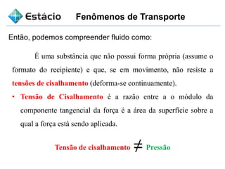Fenômenos de Transporte
Então, podemos compreender fluido como:
É uma substância que não possui forma própria (assume o
formato do recipiente) e que, se em movimento, não resiste a
tensões de cisalhamento (deforma-se continuamente).
• Tensão de Cisalhamento é a razão entre a o módulo da
componente tangencial da força é a área da superfície sobre a
qual a força está sendo aplicada.
Tensão de cisalhamento ≠ Pressão
 