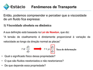 Fenômenos de Transporte
Então, podemos compreender e perceber que a viscosidade
de um fluido fica expressa:
1) Viscosidade absoluta ou dinâmica
A sua definição está baseada na Lei de Newton, que diz:
“A tensão de cisalhamento é diretamente proporcional à variação da
velocidade ao longo da direção normal as placas”
Taxa de deformação
• Qual o significado físico dessa propriedade?
• O que são fluidos newtoniados e não newtonianos?
• De que depende essa propriedade?
 