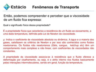 Fenômenos de Transporte
Então, podemos compreender e perceber que a viscosidade
de um fluido fica expressa:
Qual o significado físico dessa propriedade?
É a propriedade física que caracteriza a resistência de um fluido ao escoamento, a
uma dada temperatura, definida pela Lei de Newton da viscosidade.
μ: Indica o coeficiente de viscosidade absoluta ou dinâmica. A água e a maioria dos
gases, satisfazem os critérios de Newton e por isso são conhecidos como fluidos
newtonianos. Os fluidos não newtonianos (Géis, sangue, ketchup etc) têm um
comportamento mais complexo e não linear, com coeficientes de viscosidades não
constantes.
A propriedade da viscosidade associa-se à resistência que o fluido oferece a
deformação por cisalhamento, ou seja, é o atrito interno nos fluidos basicamente
pelas interações intermoleculares, sendo em geral, função da temperatura.
 