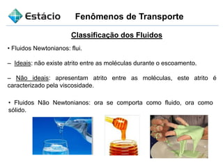 Fenômenos de Transporte
Classificação dos Fluidos
• Fluidos Newtonianos: flui.
– Ideais: não existe atrito entre as moléculas durante o escoamento.
– Não ideais: apresentam atrito entre as moléculas, este atrito é
caracterizado pela viscosidade.
• Fluidos Não Newtonianos: ora se comporta como fluido, ora como
sólido.
 
