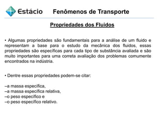 Fenômenos de Transporte
Propriedades dos Fluidos
• Algumas propriedades são fundamentais para a análise de um fluido e
representam a base para o estudo da mecânica dos fluidos, essas
propriedades são específicas para cada tipo de substância avaliada e são
muito importantes para uma correta avaliação dos problemas comumente
encontrados na indústria.
• Dentre essas propriedades podem-se citar:
–a massa específica,
–a massa específica relativa,
–o peso específico e
–o peso específico relativo.
 