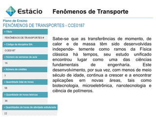 Fenômenos de Transporte
Sabe-se que as transferências de momento, de
calor e de massa têm sido desenvolvidas
independe- temente como ramos da Física
clássica há tempos, seu estudo unificado
encontrou lugar como uma das ciências
fundamentais de engenharia. Este
desenvolvimento, por sua vez, com menos de meio
século de idade, continua a crescer e a encontrar
aplicações em novas áreas, tais como
biotecnologia, microeletrônica, nanotecnologia e
ciência de polímeros.
 