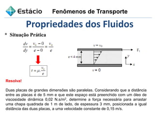 * Situação Prática
Propriedades dos Fluidos
Resolva!
Duas placas de grandes dimensões são paralelas. Considerando que a distância
entre as placas é de 5 mm e que este espaço está preenchido com um óleo de
viscosidade dinâmica 0,02 N.s/m2, determine a força necessária para arrastar
uma chapa quadrada de 1 m de lado, de espessura 3 mm, posicionada a igual
distância das duas placas, a uma velocidade constante de 0,15 m/s.
Fenômenos de Transporte
 