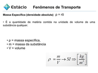 Fenômenos de Transporte
Massa Específica (densidade absoluta) ρ = rô
• É a quantidade de matéria contida na unidade de volume de uma
substância qualquer.
• ρ = massa específica,
• m = massa da substância
• V = volume
 