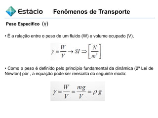 Fenômenos de Transporte
Peso Específico (γ)
• É a relação entre o peso de um fluido (W) e volume ocupado (V),
• Como o peso é definido pelo princípio fundamental da dinâmica (2ª Lei de
Newton) por , a equação pode ser reescrita do seguinte modo:
 