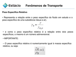 Fenômenos de Transporte
Peso Específico Relativo
• Representa a relação entre o peso específico do fluido em estudo e o
peso específico de uma substância (água e ar).
• e como o peso específico relativo é a relação entre dois pesos
específicos, o mesmo é um número adimensional.
• IMPORTANTE:
– O peso específico relativo é numericamente igual à massa específica
relativa, ou seja:
 