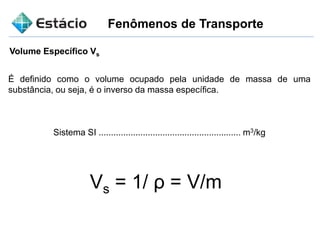 Fenômenos de Transporte
Volume Específico Vs
É definido como o volume ocupado pela unidade de massa de uma
substância, ou seja, é o inverso da massa específica.
Sistema SI .......................................................... m3/kg
Vs = 1/ ρ = V/m
 