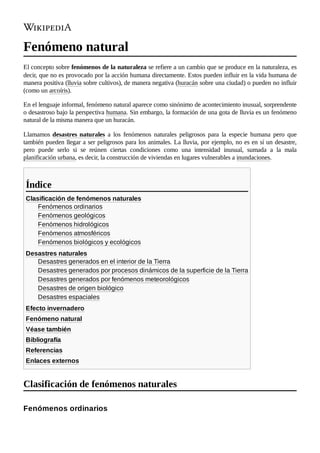 Fenómeno natural
El concepto sobre fenómenos de la naturaleza se refiere a un cambio que se produce en la naturaleza, es
decir, que no es provocado por la acción humana directamente. Estos pueden influir en la vida humana de
manera positiva (lluvia sobre cultivos), de manera negativa (huracán sobre una ciudad) o pueden no influir
(como un arcoíris).
En el lenguaje informal, fenómeno natural aparece como sinónimo de acontecimiento inusual, sorprendente
o desastroso bajo la perspectiva humana. Sin embargo, la formación de una gota de lluvia es un fenómeno
natural de la misma manera que un huracán.
Llamamos desastres naturales a los fenómenos naturales peligrosos para la especie humana pero que
también pueden llegar a ser peligrosos para los animales. La lluvia, por ejemplo, no es en sí un desastre,
pero puede serlo si se reúnen ciertas condiciones como una intensidad inusual, sumada a la mala
planificación urbana, es decir, la construcción de viviendas en lugares vulnerables a inundaciones.
Clasificación de fenómenos naturales
Fenómenos ordinarios
Fenómenos geológicos
Fenómenos hidrológicos
Fenómenos atmosféricos
Fenómenos biológicos y ecológicos
Desastres naturales
Desastres generados en el interior de la Tierra
Desastres generados por procesos dinámicos de la superficie de la Tierra
Desastres generados por fenómenos meteorológicos
Desastres de origen biológico
Desastres espaciales
Efecto invernadero
Fenómeno natural
Véase también
Bibliografía
Referencias
Enlaces externos
Índice
Clasificación de fenómenos naturales
Fenómenos ordinarios
 