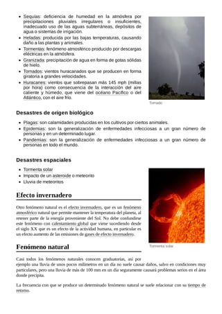 Tornado
Tormenta solar
Sequías: deficiencia de humedad en la atmósfera por
precipitaciones pluviales irregulares o insuficientes,
inadecuado uso de las aguas subterráneas, depósitos de
agua o sistemas de irrigación.
Heladas: producida por las bajas temperaturas, causando
daño a las plantas y animales.
Tormentas: fenómeno atmosférico producido por descargas
eléctricas en la atmósfera.
Granizada: precipitación de agua en forma de gotas sólidas
de hielo.
Tornados: vientos huracanados que se producen en forma
giratoria a grandes velocidades.
Huracanes: vientos que sobrepasan más 145 mph (millas
por hora) como consecuencia de la interacción del aire
caliente y húmedo, que viene del océano Pacífico o del
Atlántico, con el aire frío.
Plagas: son calamidades producidas en los cultivos por ciertos animales.
Epidemias: son la generalización de enfermedades infecciosas a un gran número de
personas y en un determinado lugar.
Pandemias: son la generalización de enfermedades infecciosas a un gran número de
personas en todo el mundo.
Tormenta solar
Impacto de un asteroide o meteorito
Lluvia de meteoritos
Otro fenómeno natural es el efecto invernadero, que es un fenómeno
atmosférico natural que permite mantener la temperatura del planeta, al
retener parte de la energía proveniente del Sol. No debe confundirse
este fenómeno con calentamiento global que viene sucediendo desde
el siglo XX que es un efecto de la actividad humana, en particular es
un efecto aumento de las emisiones de gases de efecto invernadero.
Casi todos los fenómenos naturales conocen graduatorias, así por
ejemplo una lluvia de unos pocos milímetros en un día no suele causar daños, salvo en condiciones muy
particulares, pero una lluvia de más de 100 mm en un día seguramente causará problemas serios en el área
donde precipita.
La frecuencia con que se produce un determinado fenómeno natural se suele relacionar con su tiempo de
retorno.
Desastres de origen biológico
Desastres espaciales
Efecto invernadero
Fenómeno natural
 