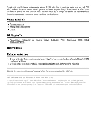 Por ejemplo una lluvia con un tiempo de retorno de 500 años (que se repite de media una vez cada 500
años) será una lluvia mucho más intensa que una lluvia que tenga un tiempo de retorno de 50 años, o que
se repita de media una vez cada 50 años. Cuanto mayor es el tiempo de retorno de un determinado
fenómeno natural, más extremo se puede considerar este fenómeno.
Desastre natural
Manipulación del clima
Clima
Fenómenos naturales: un planeta activo. Editorial: VOX, Barcelona. 2003. ISBN
9788483324660.
Cómo entender los desastres naturales. (http://www.desenredando.org/public/libros/1993/ld
nsn/html/cap1.htm)
Definición de fenómeno natural. (http://conceptodefinicion.de/fenomeno-natural/)
Obtenido de «https://es.wikipedia.org/w/index.php?title=Fenómeno_natural&oldid=143367411»
Esta página se editó por última vez el 6 may 2022 a las 22:06.
El texto está disponible bajo la Licencia Creative Commons Atribución Compartir Igual 3.0;
pueden aplicarse
cláusulas adicionales. Al usar este sitio, usted acepta nuestros términos de uso y nuestra política de privacidad.
Wikipedia® es una marca registrada de la Fundación Wikimedia, Inc., una organización sin ánimo de lucro.
Véase también
Bibliografía
Referencias
Enlaces externos
 