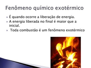    É quando ocorre a liberação de energia.
   A energia liberada no final é maior que a
    inicial.
    Toda combustão é um fenômeno exotérmico
 