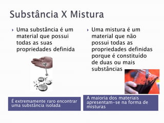    Uma substância é um            Uma mistura é um
    material que possui             material que não
    todas as suas                   possui todas as
    propriedades definida           propriedades definidas
                                    porque é constituído
                                    de duas ou mais
                                    substâncias




                                A maioria dos materiais
É extremamente raro encontrar   apresentam-se na forma de
uma substância isolada          misturas
 