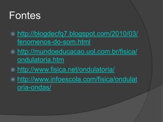 Fontes
 http://blogdecfq7.blogspot.com/2010/03/
  fenomenos-do-som.html
 http://mundoeducacao.uol.com.br/fisica/
  ondulatoria.htm
 http://www.fisica.net/ondulatoria/
 http://www.infoescola.com/fisica/ondulat
  oria-ondas/
 