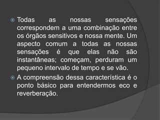  Todas     as      nossas     sensações
  correspondem a uma combinação entre
  os órgãos sensitivos e nossa mente. Um
  aspecto comum a todas as nossas
  sensações é que elas não são
  instantâneas; começam, perduram um
  pequeno intervalo de tempo e se vão.
 A compreensão dessa característica é o
  ponto básico para entendermos eco e
  reverberação.
 