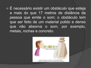    É necessário existir um obstáculo que esteja
    a mais do que 17 metros de distância da
    pessoa que emite o som; o obstáculo tem
    que ser feito de um material polido e denso
    que não absorva o som, por exemplo,
    metais, rochas e concreto.
 