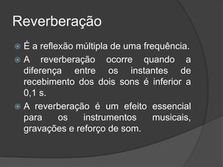 Reverberação
 É a reflexão múltipla de uma frequência.
 A reverberação ocorre quando a
  diferença entre os instantes de
  recebimento dos dois sons é inferior a
  0,1 s.
 A reverberação é um efeito essencial
  para     os   instrumentos      musicais,
  gravações e reforço de som.
 