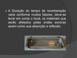    A Duração do tempo de reverberação
    varia conforme muitos fatores, deve-se
    levar em conta o local, os materiais que
    serão afetados pelas ondas sonoras
    assim como sua absorção e reflexão.
 